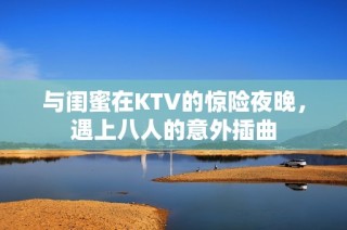 与闺蜜在KTV的惊险夜晚，遇上八人的意外插曲