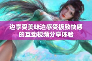 边享受美味边感受极致快感的互动视频分享体验