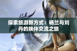 探索旅游新方式：杨兰与刘丹的换伴交流之旅