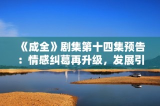 《成全》剧集第十四集预告：情感纠葛再升级，发展引人期待