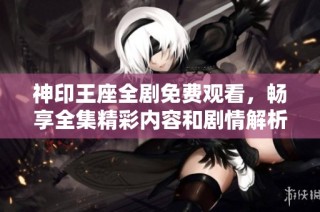 神印王座全剧免费观看，畅享全集精彩内容和剧情解析