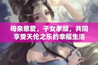 母亲慈爱，子女孝顺，共同享受天伦之乐的幸福生活