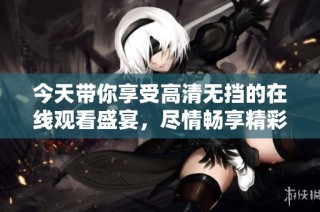 今天带你享受高清无挡的在线观看盛宴，尽情畅享精彩内容