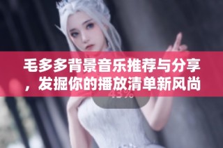毛多多背景音乐推荐与分享，发掘你的播放清单新风尚