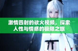 激情四射的欲火视频，探索人性与情感的极限之旅