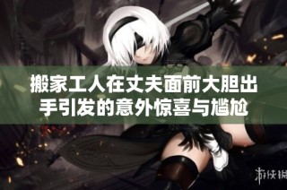 搬家工人在丈夫面前大胆出手引发的意外惊喜与尴尬