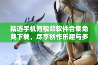 精选手机短视频软件合集免费下载，尽享创作乐趣与多样选择