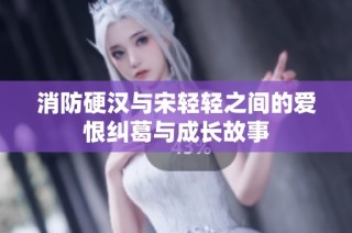 消防硬汉与宋轻轻之间的爱恨纠葛与成长故事