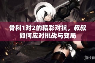 骨科1对2的精彩对抗，叔叔如何应对挑战与变局