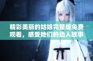 精彩美丽的姑娘完整版免费观看，感受她们的动人故事