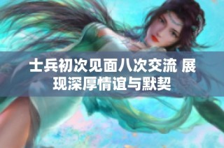 士兵初次见面八次交流 展现深厚情谊与默契