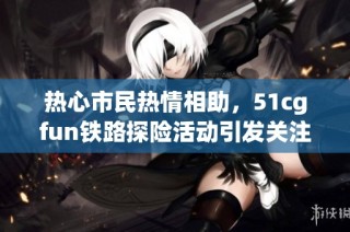 热心市民热情相助，51cgfun铁路探险活动引发关注
