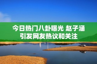 今日热门八卦曝光 赵子涵引发网友热议和关注