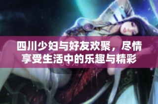 四川少妇与好友欢聚，尽情享受生活中的乐趣与精彩