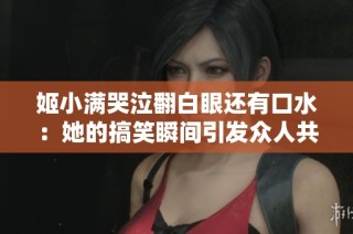 姬小满哭泣翻白眼还有口水：她的搞笑瞬间引发众人共鸣