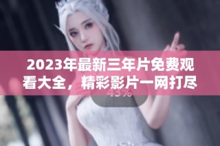 2023年最新三年片免费观看大全，精彩影片一网打尽