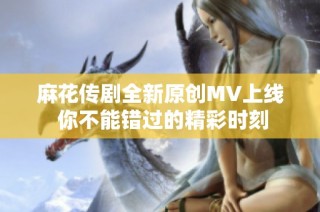 麻花传剧全新原创MV上线 你不能错过的精彩时刻