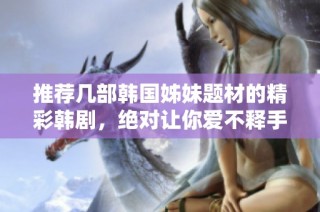 推荐几部韩国姊妹题材的精彩韩剧，绝对让你爱不释手