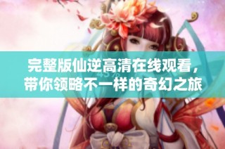 完整版仙逆高清在线观看，带你领略不一样的奇幻之旅
