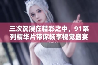 三次沉浸在精彩之中，91系列精华片带你畅享视觉盛宴