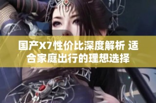 国产X7性价比深度解析 适合家庭出行的理想选择