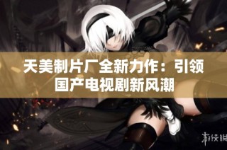 天美制片厂全新力作：引领国产电视剧新风潮