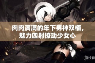肉肉满满的年下男神双楠，魅力四射撩动少女心