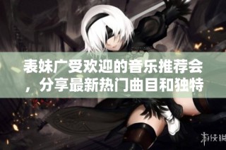 表妹广受欢迎的音乐推荐会，分享最新热门曲目和独特心情