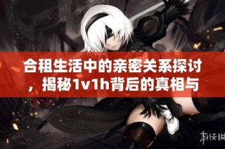 合租生活中的亲密关系探讨，揭秘1v1h背后的真相与挑战