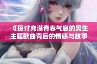 《探讨充满青春气息的男生主题歌曲背后的情感与故事》