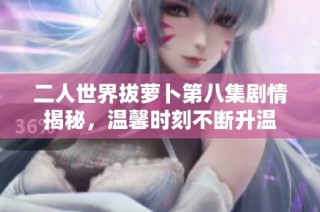二人世界拔萝卜第八集剧情揭秘，温馨时刻不断升温