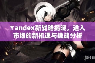 Yandex新战略揭晓，进入市场的新机遇与挑战分析