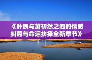 《叶辰与萧初然之间的情感纠葛与命运抉择全新章节》