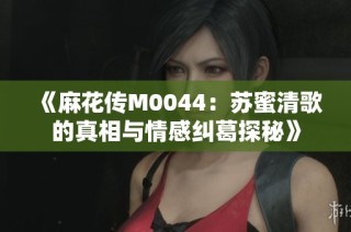 《麻花传M0044：苏蜜清歌的真相与情感纠葛探秘》