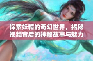 探索妖精的奇幻世界，揭秘视频背后的神秘故事与魅力魅影