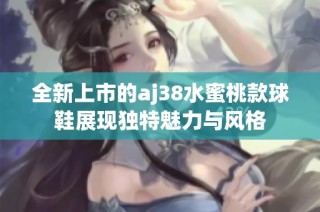 全新上市的aj38水蜜桃款球鞋展现独特魅力与风格