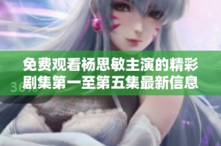 免费观看杨思敏主演的精彩剧集第一至第五集最新信息分享