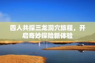 四人共探三龙洞穴旅程，开启奇妙探险新体验