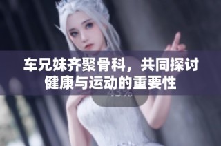 车兄妹齐聚骨科，共同探讨健康与运动的重要性