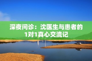 深夜问诊：沈医生与患者的1对1真心交流记