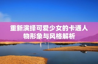 重新演绎可爱少女的卡通人物形象与风格解析