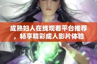成熟妇人在线观看平台推荐，畅享精彩成人影片体验