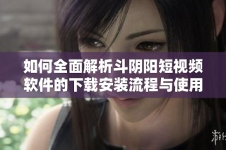 如何全面解析斗阴阳短视频软件的下载安装流程与使用技巧