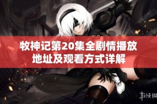 牧神记第20集全剧情播放地址及观看方式详解