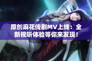 原创麻花传剧MV上线：全新视听体验等你来发现！