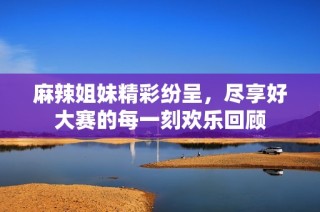 麻辣姐妹精彩纷呈，尽享好大赛的每一刻欢乐回顾