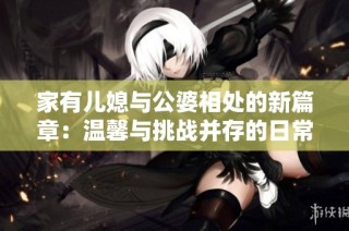 家有儿媳与公婆相处的新篇章：温馨与挑战并存的日常故事