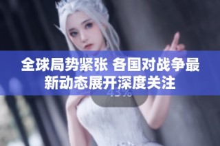 全球局势紧张 各国对战争最新动态展开深度关注