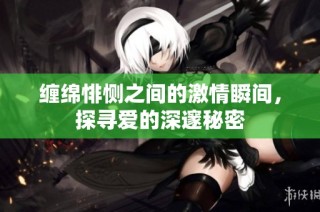 缠绵悱恻之间的激情瞬间，探寻爱的深邃秘密