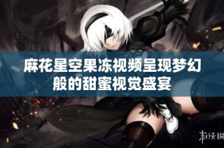 麻花星空果冻视频呈现梦幻般的甜蜜视觉盛宴
